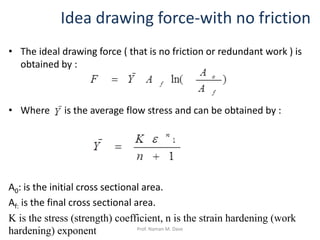 Idea drawing force-with no friction
• The ideal drawing force ( that is no friction or redundant work ) is
obtained by :
• Where iis the average flow stress and can be obtained by :
A0: is the initial cross sectional area.
Af: is the final cross sectional area.
K is the stress (strength) coefficient, n is the strain hardening (work
hardening) exponent Prof. Naman M. Dave
 