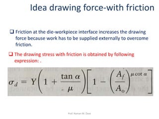  Friction at the die-workpiece interface increases the drawing
force because work has to be supplied externally to overcome
friction.
Idea drawing force-with friction
 The drawing stress with friction is obtained by following
expression: .
Prof. Naman M. Dave
 