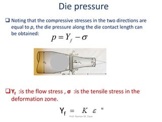  Noting that the compressive stresses in the two directions are
equal to p, the die pressure along the die contact length can
be obtained:
Die pressure
σ−= fYp
Yf
Yf :is the flow stress , σ :is the tensile stress in the
deformation zone.
Prof. Naman M. Dave
 