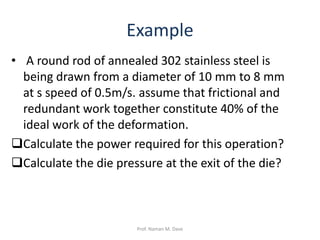 Example
• A round rod of annealed 302 stainless steel is
being drawn from a diameter of 10 mm to 8 mm
at s speed of 0.5m/s. assume that frictional and
redundant work together constitute 40% of the
ideal work of the deformation.
Calculate the power required for this operation?
Calculate the die pressure at the exit of the die?
Prof. Naman M. Dave
 