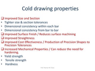Cold drawing properties
 Improved Size and Section
• Tighter size & section tolerances
• Dimensional consistency within each bar
• Dimensional consistency from bar to bar
 Improved Surface Finish / Reduces surface machining
 Improved Straightness
 Improved Cost Effectiveness / Production of Precision Shapes to
Precision Tolerances
 Increased Mechanical Properties / Can reduce the need for
hardening.
• Yield strength
• Tensile strength
• Hardness
Prof. Naman M. Dave
 