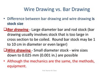 Wire Drawing vs. Bar Drawing
• Difference between bar drawing and wire drawing is
stock size
Bar drawing - Large diameter bar and rod stock (bar
drawing usually involves stock that is too large in
cross section to be coiled. Round bar stock may be 1
to 10 cm in diameter or even larger)
Wire drawing - Small diameter stock - wire sizes
down to 0.025 mm (0.001 in.) are possible
• Although the mechanics are the same, the methods,
equipment.
Prof. Naman M. Dave
 