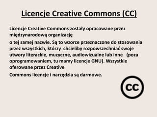Licencje Creative Commons (CC) 
Licencje Creative Commons zostały opracowane przez 
międzynarodową organizację 
o tej samej nazwie. Są to wzorce przeznaczone do stosowania 
przez wszystkich, którzy chcieliby rozpowszechniać swoje 
utwory literackie, muzyczne, audiowizualne lub inne (poza 
oprogramowaniem, tu mamy licencje GNU). Wszystkie 
oferowane przez Creative 
Commons licencje i narzędzia są darmowe. 
 