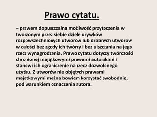Prawo cytatu. 
– prawem dopuszczalna możliwość przytoczenia w 
tworzonym przez siebie dziele urywków 
rozpowszechnionych utworów lub drobnych utworów 
w całości bez zgody ich twórcy i bez uiszczania na jego 
rzecz wynagrodzenia. Prawo cytatu dotyczy twórczości 
chronionej majątkowymi prawami autorskimi i 
stanowi ich ograniczenie na rzecz dozwolonego 
użytku. Z utworów nie objętych prawami 
majątkowymi można bowiem korzystać swobodnie, 
pod warunkiem oznaczenia autora. 
 