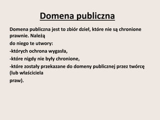 Domena publiczna 
Domena publiczna jest to zbiór dzieł, które nie są chronione 
prawnie. Należą 
do niego te utwory: 
-których ochrona wygasła, 
-które nigdy nie były chronione, 
-które zostały przekazane do domeny publicznej przez twórcę 
(lub właściciela 
praw). 
 