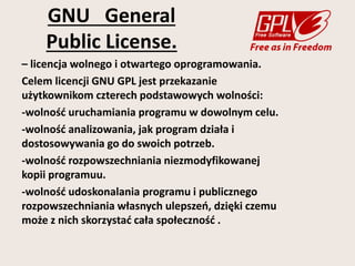 GNU General 
Public License. 
– licencja wolnego i otwartego oprogramowania. 
Celem licencji GNU GPL jest przekazanie 
użytkownikom czterech podstawowych wolności: 
-wolność uruchamiania programu w dowolnym celu. 
-wolność analizowania, jak program działa i 
dostosowywania go do swoich potrzeb. 
-wolność rozpowszechniania niezmodyfikowanej 
kopii programuu. 
-wolność udoskonalania programu i publicznego 
rozpowszechniania własnych ulepszeń, dzięki czemu 
może z nich skorzystać cała społeczność . 
 