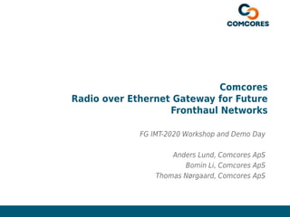 Confidential – Not to be Circulated www.comcores.com
Comcores
Radio over Ethernet Gateway for Future
Fronthaul Networks
FG IMT-2020 Workshop and Demo Day
Anders Lund, Comcores ApS
Bomin Li, Comcores ApS
Thomas Nørgaard, Comcores ApS
 