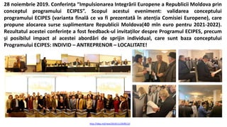 28 noiembrie 2019. Conferința “Impulsionarea Integrării Europene a Republicii Moldova prin
conceptul programului ECIPES”. Scopul acestui eveniment: validarea conceptului
programului ECIPES (varianta finală ce va fi prezentată în atenția Comisiei Europene), care
propune alocarea surse suplimentare Republicii Moldova(40 mln euro pentru 2021-2022).
Rezultatul acestei conferințe a fost feedback-ul invitaților despre Programul ECIPES, precum
și posibilul impact al acestei abordări de sprijin individual, care sunt baza conceptului
Programului ECIPES: INDIVID – ANTREPRENOR – LOCALITATE!
http://idep.md/new/2019/11/29/8513/
 