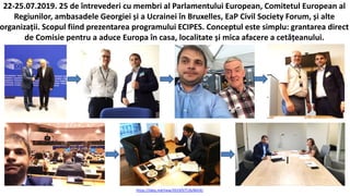 https://idep.md/new/2019/07/26/8424/
22-25.07.2019. 25 de întrevederi cu membri al Parlamentului European, Comitetul European al
Regiunilor, ambasadele Georgiei și a Ucrainei în Bruxelles, EaP Civil Society Forum, și alte
organizații. Scopul fiind prezentarea programului ECIPES. Conceptul este simplu: grantarea direct
de Comisie pentru a aduce Europa în casa, localitate și mica afacere a cetățeanului.
 