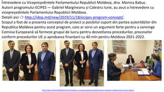 Întrevedere cu Vicepreşedintele Parlamentului Republicii Moldova, dna. Monica Babuc.
Autorii programului ECIPES — Gabriel Margineanu și Calestru Iurie, au avut o întrevedere cu
vicepreședintele Parlamentului Republicii Moldova.
Detalii aici 👉 http://idep.md/new/2019/11/18/ecipes-program-concept/.
Scopul a fost de a prezenta conceptul de proiect și posibilul suport din partea autorităților din
Republica Moldova pentru acest program, care ar servi un argument forte pentru a convinge
Comisia Europeană să formeze grupul de lucru pentru dezvotlarea procedurilor, proceselor
conform procedurilor UE și aprobarea finanțarii cu 40 mln pentru Moldova 2021-2022.
http://idep.md/new/2020/02/19/intrevedere-cu-vicepresedintele-parlamentului-republicii-moldova-dna-monica-babuc/
 