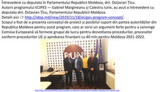 Întrevedere cu deputata în Parlamentului Republicii Moldova, dnl. Octavian Țîcu.
Autorii programului ECIPES — Gabriel Margineanu și Calestru Iurie, au avut o întrevedere cu
deputata dnl. Octavian Țîcu, Parlamentului Republicii Moldova.
Detalii aici 👉 http://idep.md/new/2019/11/18/ecipes-program-concept/.
Scopul a fost de a prezenta conceptul de proiect și posibilul suport din partea autorităților din
Republica Moldova pentru acest program, care ar servi un argument forte pentru a convinge
Comisia Europeană să formeze grupul de lucru pentru dezvotlarea procedurilor, proceselor
conform procedurilor UE și aprobarea finanțarii cu 40 mln pentru Moldova 2021-2022.
http://idep.md/new/2020/02/19/intrevedere-cu-deputat-in-parlamentul-republicii-moldova-dnl-octavian-ticu/
 