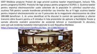IDEP Moldova propune Proiect de Lege privind scutirea taxelor import/export, inclusiv TVA,
pentru programul ECIPES. Proiectul de lege propus pentru programul ECIPES: 1. Scutirea taxelor
pentru exportul electrocasnicilor uzate colectate de la populație în schimbul vaucher-ului,
scutirea TVA pentru sumele transferate primăriilor sau tinerilor. Nu ar fi logic scutirea taxelor
pentru importul electrocasnicelor ce vor fi procurate de la magazinele electrocasnice de către
200.000 beneficiari. 2. Ar urma identificat să fie discutat în comisii de specialitate și ulterior
transmis către Guvern pentru a fi introdus în lista proiectelor de aplicare a facilităţilor fiscale şi
vamale aferente realizării proiectelor de asistenţă tehnică şi investiţională în derulare,
care cad sub incidenţa tratatelor internaţionale la care Republica Moldova
https://www.legis.md/cautare/getResults?doc_id=119867&lang=ro
http://idep.md/new/2020/03/21/idep-moldova-propune-proiect-de-lege-privind-scutirea-taxelor-import-export-inclusiv-tva-pentru-programul-ecipes/
 