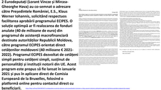 https://idep.md/new/2020/08/26/2-eurodeputati-au-semnat-adresare-catre-presedintele-romaniei-e-s-klaus-werner-iohannis-solicitand-respectuos-facilitarea-aprobarii-programului-ecipes/
2 Eurodeputați (Lorant Vincze și Mircea-
Gheorghe Hava) au co-semnat o adresare
către Președintele României, E.S., Klaus
Werner Iohannis, solicitând respectuos
facilitarea aprobării programului ECIPES. O
soluție optimpă ar fi realocarea de fonduri
anulate (40 de milioane de euro) din
programul de asistență macrofinanciară
destinate autorităților Republicii Moldova,
către programul ECIPES orientat direct
cetățenilor moldoveni (40 milioane € 2021-
2022). Programul ECIPES dezvoltat de cetățeni
simpli pentru cetățeni simpli, susținut de
personalități și instituții notorii din UE. Acest
program este propus să fie lansat în ianuarie
2021 și pus în aplicare direct de Comisia
Europeană de la Bruxelles, folosind o
platformă online pentru contactul direct cu
beneficiarii.
 
