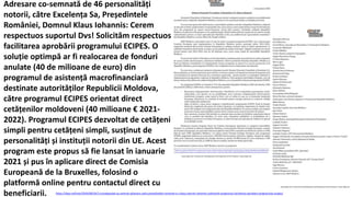 https://idep.md/new/2020/08/26/2-eurodeputati-au-semnat-adresare-catre-presedintele-romaniei-e-s-klaus-werner-iohannis-solicitand-respectuos-facilitarea-aprobarii-programului-ecipes/
Adresare co-semnată de 46 personalități
notorii, către Excelența Sa, Președintele
României, Domnul Klaus Iohannis: Cerem
respectuos suportul Dvs! Solicităm respectuos
facilitarea aprobării programului ECIPES. O
soluție optimpă ar fi realocarea de fonduri
anulate (40 de milioane de euro) din
programul de asistență macrofinanciară
destinate autorităților Republicii Moldova,
către programul ECIPES orientat direct
cetățenilor moldoveni (40 milioane € 2021-
2022). Programul ECIPES dezvoltat de cetățeni
simpli pentru cetățeni simpli, susținut de
personalități și instituții notorii din UE. Acest
program este propus să fie lansat în ianuarie
2021 și pus în aplicare direct de Comisia
Europeană de la Bruxelles, folosind o
platformă online pentru contactul direct cu
beneficiarii.
 