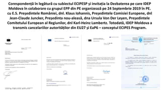 Corespondență în legătură cu subiectul ECIPESP și invitația la Dezbaterea pe care IDEP
Moldova în colaborare cu grupul EPP din PE organizează pe 24 Septembrie 2019 în PE.
cu E.S. Președintele României, dnl. Klaus Iohannis, Președintele Comisiei Europene, dnl
Jean-Claude Juncker, Președinta nou-aleasă, dna Ursula Von Der Leyen, Președintele
Comitetului European al Regiunilor, dnl Karl-Heinz Lambertz. Totodată, IDEP Moldova a
transmis cancelariilor autorităților din EU27 și EaP6 – conceptul ECIPES Program.
 