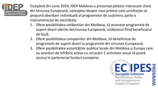 Începând din Iunie 2019, IDEP Moldova a prezentat părților interesate cheie
din Uniunea Europeană, conceptul despre noul proiect care urmărește să
propună abordare individuală al programelor de susținere, parte a
instrumentului de vecinătate:
1. Ofere posibilitatea cetățenilor din Moldova, să acceseze programele de
suport direct oferite deUniunea Europeană, cetățeanul fiind beneficiarul
de bază.
2. Ofere posibilitatea companiilor din Moldova, să beneficieze de
programele de suport direct la programele din Uniunea Europeană.
3. Ofere posibilitatea autorităților publice locale din Moldova și Europa care
au acorduri de înfrățire active cu cel puțin 1 activitate anual să poată
accesa în parteneriat fonduri europene.
 