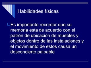 Habilidades físicas
Es importante recordar que su
memoria esta de acuerdo con el
patrón de ubicación de muebles y
objetos dentro de las instalaciones y
el movimiento de estos causa un
desconcierto palpable
 