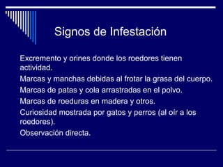 Excremento y orines donde los roedores tienen
actividad.
Marcas y manchas debidas al frotar la grasa del cuerpo.
Marcas de patas y cola arrastradas en el polvo.
Marcas de roeduras en madera y otros.
Curiosidad mostrada por gatos y perros (al oír a los
roedores).
Observación directa.
Signos de Infestación
 
