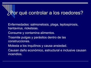 Enfermedades: salmonelosis, plaga, leptospirosis,
hantavirus, ricketsias.
Consume y contamina alimentos.
Trasmite pulgas y parásitos dentro de las
construcciones.
Molesta a los inquilinos y causa ansiedad.
Causan daño económico, estructural e inclusive causan
incendios.
¿Por qué controlar a los roedores?
 