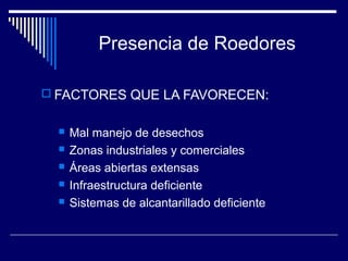 Presencia de Roedores
 FACTORES QUE LA FAVORECEN:
 Mal manejo de desechos
 Zonas industriales y comerciales
 Áreas abiertas extensas
 Infraestructura deficiente
 Sistemas de alcantarillado deficiente
 