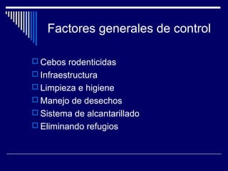 Factores generales de control
 Cebos rodenticidas
 Infraestructura
 Limpieza e higiene
 Manejo de desechos
 Sistema de alcantarillado
 Eliminando refugios
 