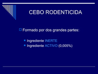 CEBO RODENTICIDA
 Formado por dos grandes partes:
 Ingrediente INERTE
 Ingrediente ACTIVO (0,005%)
 