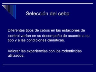 Diferentes tipos de cebos en las estaciones de
control varían en su desempeño de acuerdo a su
tipo y a las condiciones climáticas.
Valorar las experiencias con los rodenticidas
utilizados.
Selección del cebo
 