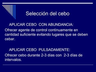 APLICAR CEBO CON ABUNDANCIA:
Ofrecer agente de control continuamente en
cantidad suficiente evitando lugares que se deben
cebar.
APLICAR CEBO PULSADAMENTE:
Ofrecer cebo durante 2-3 días con 2-3 días de
intervalos.
Selección del cebo
 