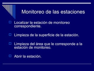 Monitoreo de las estaciones
 Localizar la estación de monitoreo
correspondiente.
 Limpieza de la superficie de la estación.
 Limpieza del área que le corresponde a la
estación de monitoreo.
 Abrir la estación.
 