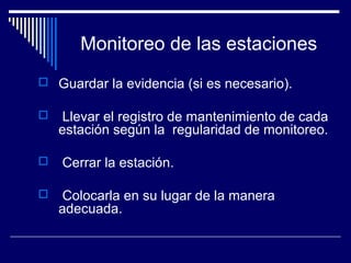 Monitoreo de las estaciones
 Guardar la evidencia (si es necesario).
 Llevar el registro de mantenimiento de cada
estación según la regularidad de monitoreo.
 Cerrar la estación.
 Colocarla en su lugar de la manera
adecuada.
 