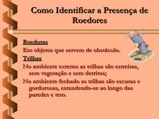 Como Identificar a Presença de
            Roedores

Roeduras
Em objetos que servem de obstáculo.
Trilhas
No ambiente externo as trilhas são estreitas,
  sem vegetação e sem detritos;
No ambiente fechado as trilhas são escuras e
  gordurosas, estendendo-se ao longo das
  paredes e teto.
 