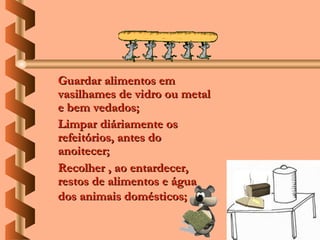 Guardar alimentos em
vasilhames de vidro ou metal
e bem vedados;
Limpar diáriamente os
refeitórios, antes do
anoitecer;
Recolher , ao entardecer,
restos de alimentos e água
dos animais domésticos;
 