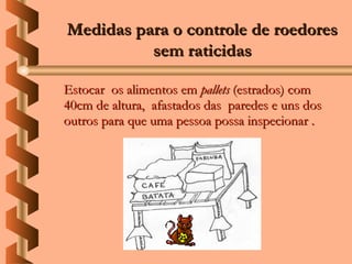 Medidas para o controle de roedores
          sem raticidas

Estocar os alimentos em pallets (estrados) com
40cm de altura, afastados das paredes e uns dos
outros para que uma pessoa possa inspecionar .
 