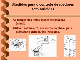 Medidas para o controle de roedores
          sem raticidas

As tampas dos ralos devem ser pesadas
  (metal).
Utilizar rateiras, 70 cm acima do chão, para
  dificultar a entrada dos roedores.
 