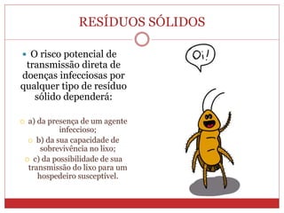 RESÍDUOS SÓLIDOS
 O risco potencial de
transmissão direta de
doenças infecciosas por
qualquer tipo de resíduo
sólido dependerá:
 a) da presença de um agente
infeccioso;
 b) da sua capacidade de
sobrevivência no lixo;
 c) da possibilidade de sua
transmissão do lixo para um
hospedeiro susceptível.
 