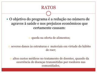 RATOS
 O objetivo do programa é a redução no número de
agravos à saúde e nos prejuízos econômicos que
certamente causam:
 queda na oferta de alimentos;
 severos danos às estruturas e materiais em virtude do hábito
de roer;
 altos custos médicos no tratamento de doentes, quando da
ocorrência de doenças transmitidas por roedores nas
comunidades.
 