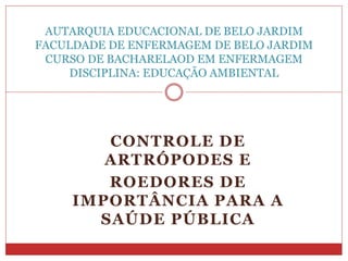 CONTROLE DE
ARTRÓPODES E
ROEDORES DE
IMPORTÂNCIA PARA A
SAÚDE PÚBLICA
AUTARQUIA EDUCACIONAL DE BELO JARDIM
FACULDADE DE ENFERMAGEM DE BELO JARDIM
CURSO DE BACHARELAOD EM ENFERMAGEM
DISCIPLINA: EDUCAÇÃO AMBIENTAL
 