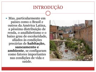 INTRODUÇÃO
 Mas, particularmente em
países como o Brasil e
outros da América Latina,
a péssima distribuição de
renda, o analfabetismo e o
baixo grau de escolaridade,
aliados às condições
precárias de habitação,
saneamento e
ambiente, se configuram
como fatores importantes
nas condições de vida e
saúde.
 