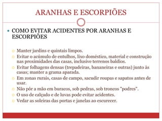 ARANHAS E ESCORPIÕES
 COMO EVITAR ACIDENTES POR ARANHAS E
ESCORPIÕES
 Manter jardins e quintais limpos.
 Evitar o acúmulo de entulhos, lixo doméstico, material e construção
nas proximidades das casas, inclusive terrenos baldios.
 Evitar folhagens densas (trepadeiras, bananeiras e outras) junto às
casas; manter a grama aparada.
 Em zonas rurais, casas de campo, sacudir roupas e sapatos antes de
usar.
 Não pôr a mão em buracos, sob pedras, sob troncos "podres".
 O uso de calçado e de luvas pode evitar acidentes.
 Vedar as soleiras das portas e janelas ao escurecer.
 