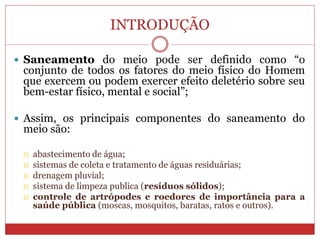INTRODUÇÃO
 Saneamento do meio pode ser definido como “o
conjunto de todos os fatores do meio físico do Homem
que exercem ou podem exercer efeito deletério sobre seu
bem-estar físico, mental e social”;
 Assim, os principais componentes do saneamento do
meio são:
 abastecimento de água;
 sistemas de coleta e tratamento de águas residuárias;
 drenagem pluvial;
 sistema de limpeza publica (resíduos sólidos);
 controle de artrópodes e roedores de importância para a
saúde pública (moscas, mosquitos, baratas, ratos e outros).
 