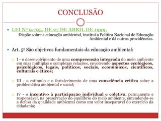 CONCLUSÃO
 LEI No 9.795, DE 27 DE ABRIL DE 1999.
Dispõe sobre a educação ambiental, institui a Política Nacional de Educação
Ambiental e dá outras providências.
 Art. 5o São objetivos fundamentais da educação ambiental:
 I - o desenvolvimento de uma compreensão integrada do meio ambiente
em suas múltiplas e complexas relações, envolvendo aspectos ecológicos,
psicológicos, legais, políticos, sociais, econômicos, científicos,
culturais e éticos;
 III - o estímulo e o fortalecimento de uma consciência crítica sobre a
problemática ambiental e social;
 IV - o incentivo à participação individual e coletiva, permanente e
responsável, na preservação do equilíbrio do meio ambiente, entendendo-se
a defesa da qualidade ambiental como um valor inseparável do exercício da
cidadania;
 