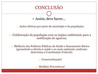 CONCLUSÃO
 Assim, deve haver...
 Ações efetivas por parte do município e da população;
 Colaboração da população com os órgãos ambientais para a
notificação de agravos;
 Melhoria das Políticas Públicas de Saúde e Saneamento Básico
(garantindo o direito à saúde e ao meio ambiente conforme
determina a Constituição Federal);
 Conscientização!
 Medidas Preventivas!
 