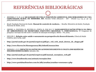 REFERÊNCIAS BIBLIOGRÁGICAS
 BEZERRA, F. S. B. et al. QUALIDADE DE VIDA E PERCEPÇÃO AMBIENTAL DOS MORADORES DE UMA
COMUNIDADE RURAL DE MOSSORÓ, RN. Revista Verde (Mossoró – RN – Brasil) v.4, n.3, p. 39 -44
julho/setembro de 2009.
 Brasil. Fundação Nacional de Saúde. Manual de controle de roedores. – Brasília: Ministério da Saúde, Fundação
Nacional de Saúde, 2002.
 FREIRE, A., OLIVEIRA, B., SILVINO, K., COSTA, N., PAZ, M. C. F. SANEAMENTO E SAÚDE PÚBLCA NA ÁREA
DE ABRANGÊNCIA DA SECRETARIA EXECUTIVA REGIONAL V, FORTALEZA-Ce. IV Congresso de
pesquisa e inovação da rede norte e nordeste de educação tecnológica. Belém – PA, 2009.
 HELLER, L. Relação entre saúde e saneamento na perspectiva do desenvolvimento. Ciência & Saúde
Coletiva, 3(2):73-84, 1998
 http://portal.saude.gov.br/portal/arquivos/pdf/gve_7ed_web_atual_doenca_de_chagas.pdf
 http://www.fiocruz.br/biosseguranca/Bis/infantil/moscas.htm
 MORAES, L. R. S. IMPACTO NA SAÚDE DO ACONDICIONAMENTO E COLETA DOS RESÍDUOS
SÓLIDOS DOMICILIARES. Salvador, BA.
 http://portal.saude.gov.br/portal/arquivos/pdf/manual_escorpioes_web.pdf
 http://www.brasilescola.com/animais/escorpiao.htm
 http://www.portalsaofrancisco.com.br/alfa/aranhas/aranhas-venenosas-2.php
 