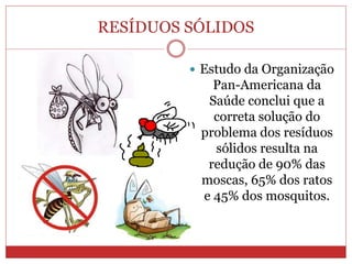 RESÍDUOS SÓLIDOS
 Estudo da Organização
Pan-Americana da
Saúde conclui que a
correta solução do
problema dos resíduos
sólidos resulta na
redução de 90% das
moscas, 65% dos ratos
e 45% dos mosquitos.
 