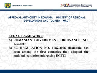 APPROVAL AUTHORITY IN ROMANIA - MINISTRY OF REGIONAL
DEVELOPMENT AND TOURISM C MRDT
www.mdrt.ro
LEGAL FRAMEWORK:
A) ROMANIAN GOVERNMENT ORDINANCE NO.
127/2007,
B) EC REGULATION NO. 1082/2006 (Romania has
been among the first countries that adopted the
national legislation addressing EGTC)
 