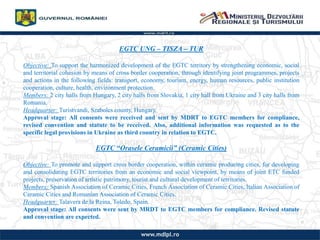 EGTC UNG C TISZA C TUR
Objective: To support the harmonized development of the EGTC territory by strengthening economic, social
and territorial cohesion by means of cross border cooperation, through identifying joint programmes, projects
and actions in the following fields: transport, economy, tourism, energy, human resources, public institution
cooperation, culture, health, environment protection.
Members: 2 city halls from Hungary, 2 city halls from Slovakia, 1 city hall from Ukraine and 3 city halls from
Romania.
Headquarter: Turistvandi, Szabolcs county, Hungary.
Approval stage: All consents were received and sent by MDRT to EGTC members for compliance,
revised convention and statute to be received. Also, additional information was requested as to the
specific legal provisions in Ukraine as third country in relation to EGTC.
EGTC Orasele Ceramicii (Ceramic Cities)
Objective: To promote and support cross border cooperation, within ceramic producing cities, for developing
and consolidating EGTC territories from an economic and social viewpoint, by means of joint ETC funded
projects, preservation of artistic patrimony, tourist and cultural development of territories.
Members: Spanish Association of Ceramic Cities, French Association of Ceramic Cities, Italian Association of
Ceramic Cities and Romanian Association of Ceramic Cities.
Headquarter: Talavera de la Reina, Toledo, Spain.
Approval stage: All consents were sent by MRDT to EGTC members for compliance. Revised statute
and convention are expected.
 