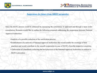 Suggestions for future from MRDT perspective
Since the EGTC process could be enhanced by increasing the consistency in approach and through a more wider
consultation, Romania would like to outline the following proposals addressing the cooperation between National
Approval Authorities:
?Analysis of a possible reduction of the notification process,
?Establishment of a network of National Approval Authorities that would enable the exchange of best
practices and would contribute to the smooth cooperation in case of EGTCs from the respective countries,
? Elaboration of a handbook collecting the best practices of the National Approval Authorities in relation to
EGTCs procedure.
 