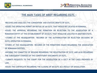 THE MAIN TASKS OF MRDT REGARDING EGTC :
?RECEIVES AND ANALYZES THE CONVENTION AND STATUTE DRAFTS OF EGTC,
?ISSUES THE OPERATING PERMIT OR REFUSE OF AN EGTC THAT WOULD BE LOCATED IN ROMANIA,
?ISSUES THE APPROVAL REGARDING THE PERMITION OR REJECTION TO THE ASSOCIATION OF A
ROMANIAN ENTITY AT THE ESTABLISHMENT OF AN EGTC THAT WOULD BE LOCATED IN ANOTHER STATE,
? STORES AT THE HEADQUARTERS RECORDS OF THE AUTHORIZATION OR REJECTION DECISIONS OF
EGTCS OPERATION IN ROMANIA,
?STORES AT THE HEADQUARTERS RECORDS OF THE PERMITIONS ISSUED REGARDING THE ASSOCIATION
OF ROMANIAN ENTITIES,
?INFORMS THE COMMITTEE OF REGIONS REGARDING THE REGISTRATION OF EGTC AND ALSO REGARDING
THE SUBSEQUENT CHANGES OF THE CONSTITUENT DOCUMENTS OF EGTC,
? SUBMITS REQUESTS TO THE COURT FOR THE DISSOLUTION OF A GECT IN THE CASES PROVIDED BY
LAW,
?ISSUES THE CERTIFICATE REGARDING THE CLOSING OF AN EGTC AS A RESULT OF DISSOLUTION.
www.mdrt.ro
 