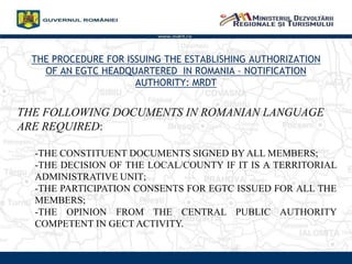 THE PROCEDURE FOR ISSUING THE ESTABLISHING AUTHORIZATION
OF AN EGTC HEADQUARTERED IN ROMANIA C NOTIFICATION
AUTHORITY: MRDT
www.mdrt.ro
THE FOLLOWING DOCUMENTS IN ROMANIAN LANGUAGE
ARE REQUIRED:
-THE CONSTITUENT DOCUMENTS SIGNED BY ALL MEMBERS;
-THE DECISION OF THE LOCAL/COUNTY IF IT IS A TERRITORIAL
ADMINISTRATIVE UNIT;
-THE PARTICIPATION CONSENTS FOR EGTC ISSUED FOR ALL THE
MEMBERS;
-THE OPINION FROM THE CENTRAL PUBLIC AUTHORITY
COMPETENT IN GECT ACTIVITY.
 