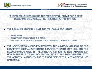 www.mdrt.ro
THE PROCEDURE FOR ISSUING THE PARTICIPATION PERMIT FOR A GECT
HEADQUARTERED ABROAD C NOTIFICATION AUTHORITY: MRDT
? THE ROMANIAN MEMBERS SUBMIT THE FOLLOWING DOCUMENTS :
- APPLICATION;
- CONSTITUENT DOCUMENTS OF THE GROUP;
- THE DECISION OF THE LOCAL/COUNTY IF IT IS A TERRITORIAL ADMINISTRATIVE UNIT.
? THE NOTIFICATION AUTHORITY REQUESTS THE ADVISORY OPINIONS OF THE
COMPETENT CENTRAL AUTHORITIES COMPETENT. BASED ON THOSE, AND THE
RECOMANDATION MADE BY THE APPROVAL AUTHORITY, EGTC MEMBERS CAN
MODIFY THE STATUTE AND CONVENTION, SIGN IT AND THEN TRANSFER IT TO
THE APPROVAL AUTHORITY FOR THE REALEASE OF THE AUTHORIZATION OF
OPERATION.
 